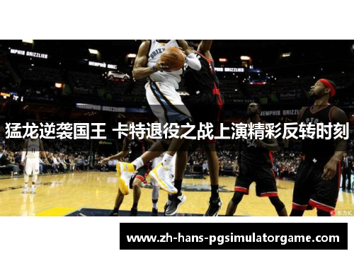 猛龙逆袭国王 卡特退役之战上演精彩反转时刻