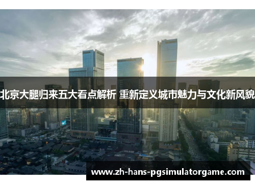 北京大腿归来五大看点解析 重新定义城市魅力与文化新风貌