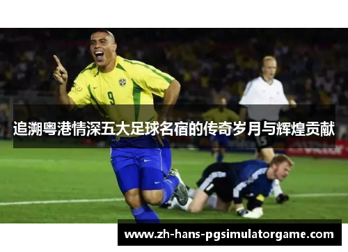 追溯粤港情深五大足球名宿的传奇岁月与辉煌贡献