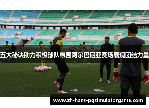 五大秘诀助力积极球队氛围阿尔巴尼亚赛场展现团结力量