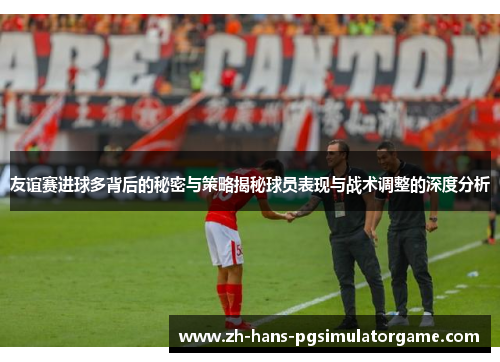 友谊赛进球多背后的秘密与策略揭秘球员表现与战术调整的深度分析