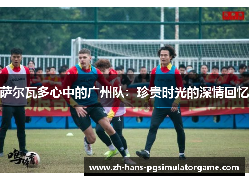 萨尔瓦多心中的广州队：珍贵时光的深情回忆