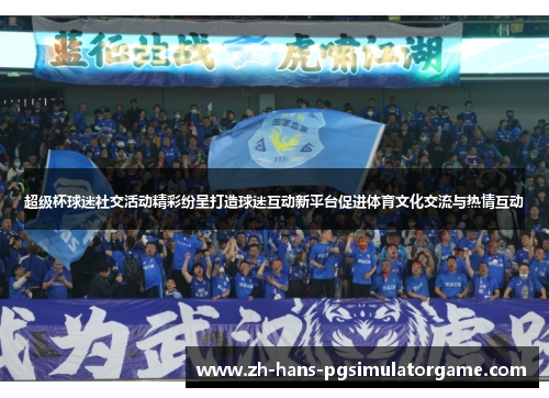 超级杯球迷社交活动精彩纷呈打造球迷互动新平台促进体育文化交流与热情互动