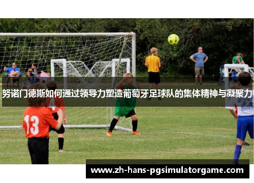 努诺门德斯如何通过领导力塑造葡萄牙足球队的集体精神与凝聚力