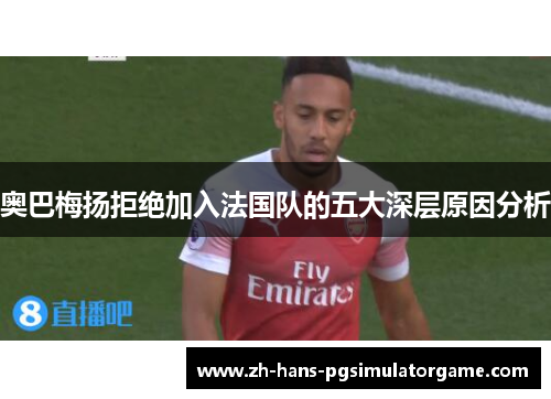 奥巴梅扬拒绝加入法国队的五大深层原因分析